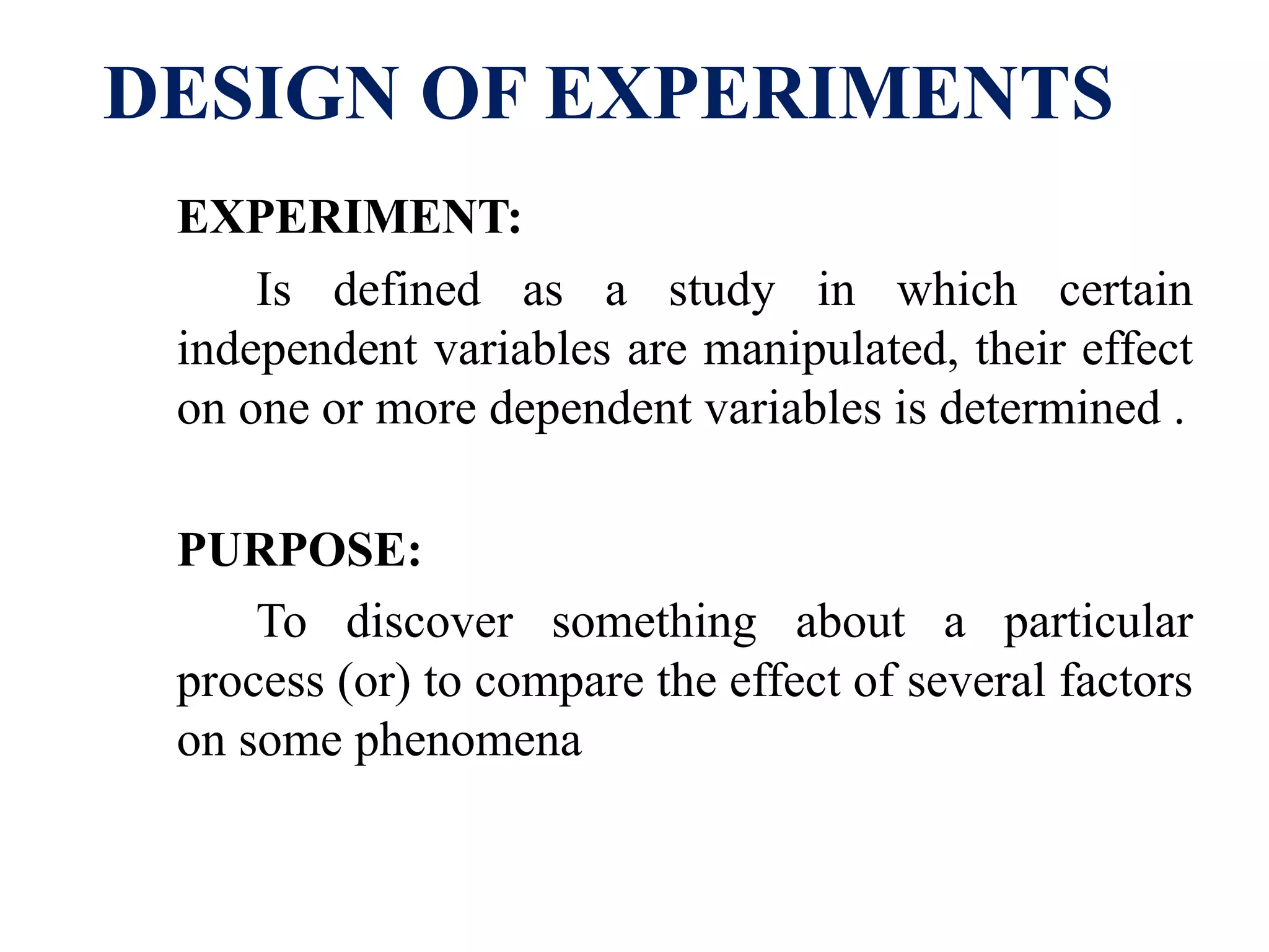 DESIGN OF EXPERIMENTS
EXPERIMENT:
Is defined as a study in which certain
independent variables are manipulated, their effect
on one or more dependent variables is determined .
PURPOSE:
To discover something about a particular
process (or) to compare the effect of several factors
on some phenomena
 