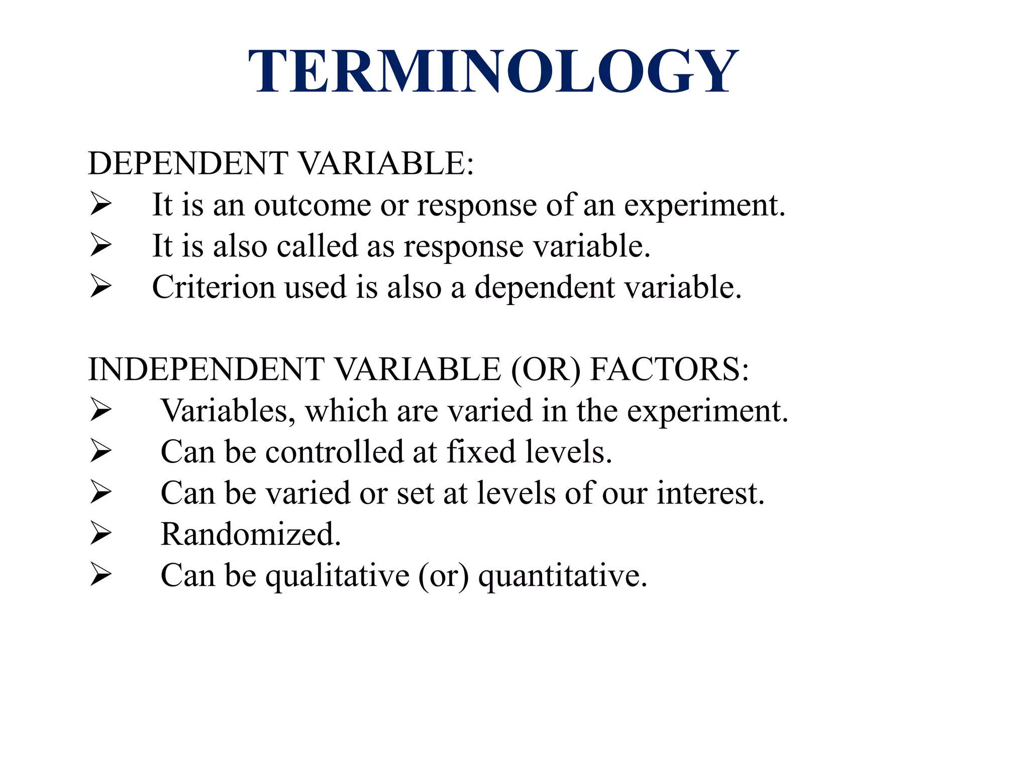 TERMINOLOGY
DEPENDENT VARIABLE:
 It is an outcome or response of an experiment.
 It is also called as response variable.
 Criterion used is also a dependent variable.
INDEPENDENT VARIABLE (OR) FACTORS:
 Variables, which are varied in the experiment.
 Can be controlled at fixed levels.
 Can be varied or set at levels of our interest.
 Randomized.
 Can be qualitative (or) quantitative.
 