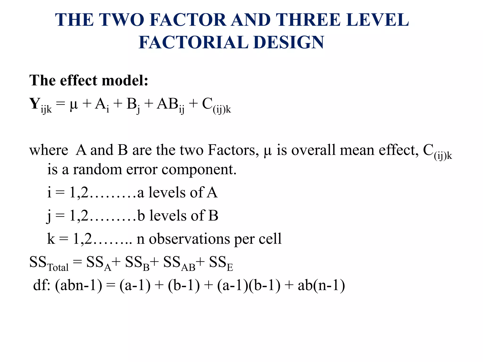 THE TWO FACTOR AND THREE LEVEL
FACTORIAL DESIGN
The effect model:
Yijk = µ + Ai + Bj + ABij + C(ij)k
where A and B are the two Factors, µ is overall mean effect, C(ij)k
is a random error component.
i = 1,2………a levels of A
j = 1,2………b levels of B
k = 1,2…….. n observations per cell
SSTotal = SSA+ SSB+ SSAB+ SSE
df: (abn-1) = (a-1) + (b-1) + (a-1)(b-1) + ab(n-1)
 