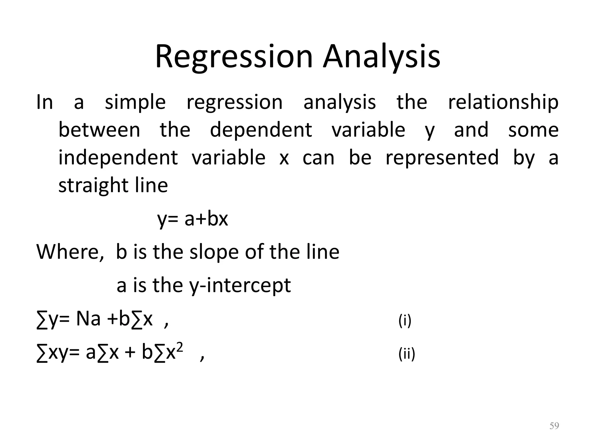 Regression Analysis
In a simple regression analysis the relationship
between the dependent variable y and some
independent variable x can be represented by a
straight line
y= a+bx
Where, b is the slope of the line
a is the y-intercept
∑y= Na +b∑x , (i)
∑xy= a∑x + b∑x2 , (ii)
59
 