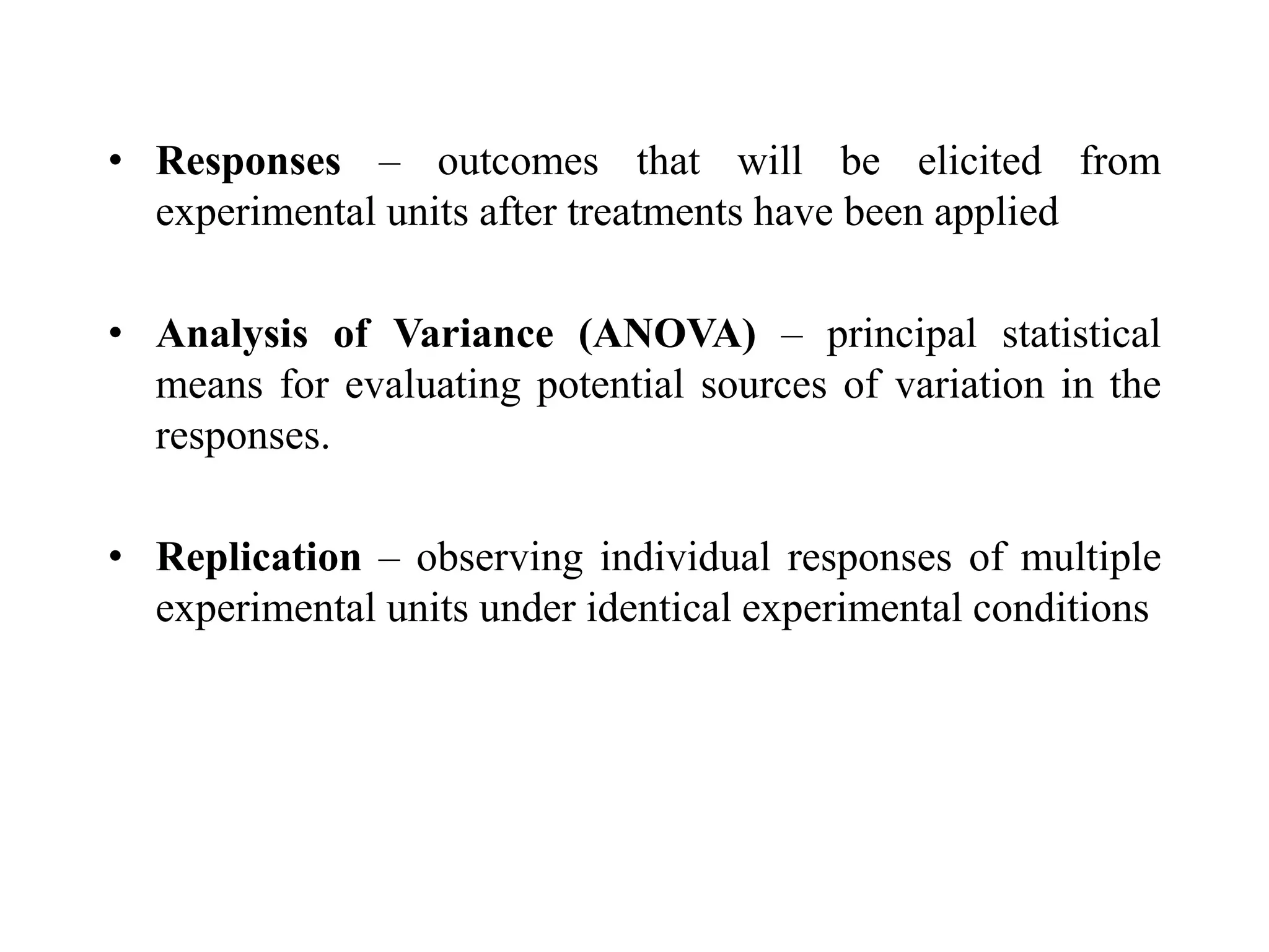 • Responses – outcomes that will be elicited from
experimental units after treatments have been applied
• Analysis of Variance (ANOVA) – principal statistical
means for evaluating potential sources of variation in the
responses.
• Replication – observing individual responses of multiple
experimental units under identical experimental conditions
 
