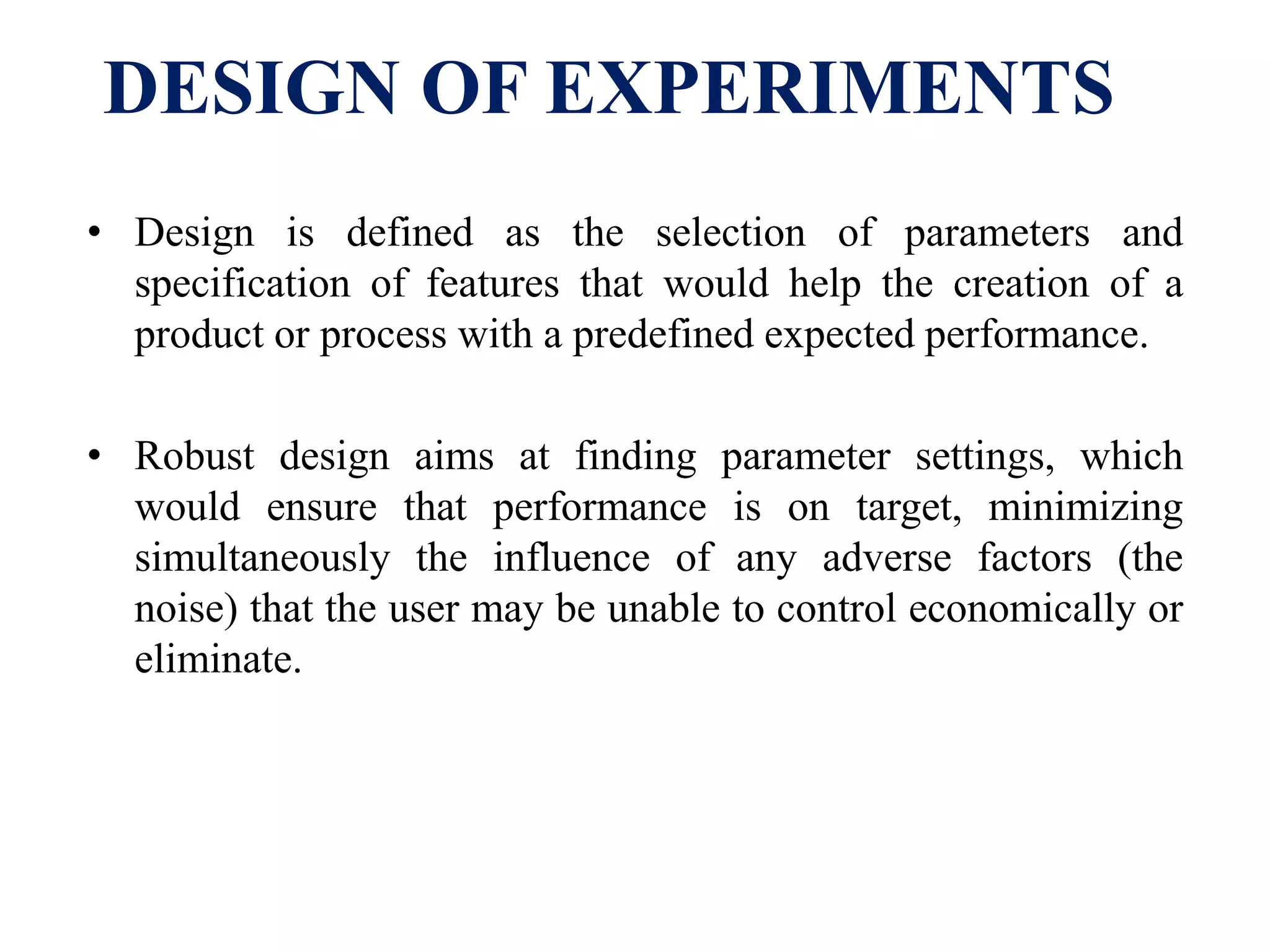 DESIGN OF EXPERIMENTS
• Design is defined as the selection of parameters and
specification of features that would help the creation of a
product or process with a predefined expected performance.
• Robust design aims at finding parameter settings, which
would ensure that performance is on target, minimizing
simultaneously the influence of any adverse factors (the
noise) that the user may be unable to control economically or
eliminate.
 