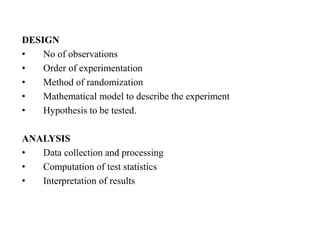 DESIGN
• No of observations
• Order of experimentation
• Method of randomization
• Mathematical model to describe the experiment
• Hypothesis to be tested.
ANALYSIS
• Data collection and processing
• Computation of test statistics
• Interpretation of results
 