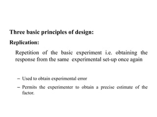 Three basic principles of design:
Replication:
Repetition of the basic experiment i.e. obtaining the
response from the same experimental set-up once again
– Used to obtain experimental error
– Permits the experimenter to obtain a precise estimate of the
factor.
 