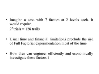 • Imagine a case with 7 factors at 2 levels each. It
would require
27 trials = 128 trails
• Usual time and financial limitations preclude the use
of Full Factorial experimentation most of the time
• How then can engineer efficiently and economically
investigate these factors ?
 