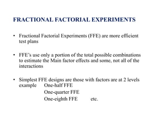 FRACTIONAL FACTORIAL EXPERIMENTS
• Fractional Factorial Experiments (FFE) are more efficient
test plans
• FFE’s use only a portion of the total possible combinations
to estimate the Main factor effects and some, not all of the
interactions
• Simplest FFE designs are those with factors are at 2 levels
example One-half FFE
One-quarter FFE
One-eighth FFE etc.
 