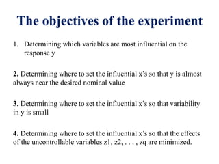 The objectives of the experiment
1. Determining which variables are most influential on the
response y
2. Determining where to set the influential x’s so that y is almost
always near the desired nominal value
3. Determining where to set the influential x’s so that variability
in y is small
4. Determining where to set the influential x’s so that the effects
of the uncontrollable variables z1, z2, . . . , zq are minimized.
 