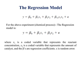 The Regression Model
For the above experiment (chemical process):- The Regression
model is:
where x1 is a coded variable that represents the reactant
concentration, x2 is a coded variable that represents the amount of
catalyst, and the β’s are regression coefficients. ε is random error.
 