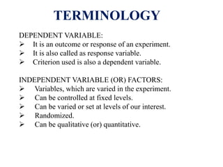 TERMINOLOGY
DEPENDENT VARIABLE:
 It is an outcome or response of an experiment.
 It is also called as response variable.
 Criterion used is also a dependent variable.
INDEPENDENT VARIABLE (OR) FACTORS:
 Variables, which are varied in the experiment.
 Can be controlled at fixed levels.
 Can be varied or set at levels of our interest.
 Randomized.
 Can be qualitative (or) quantitative.
 