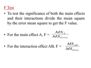 F Test
• To test the significance of both the main effects
and their interactions divide the mean square
by the error mean square to get the F value.
• For the main effect A, F =
• For the interaction effect AB, F =
Error
A
MS
MS
Error
AB
MS
MS
 