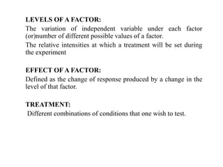 LEVELS OF A FACTOR:
The variation of independent variable under each factor
(or)number of different possible values of a factor.
The relative intensities at which a treatment will be set during
the experiment
EFFECT OF A FACTOR:
Defined as the change of response produced by a change in the
level of that factor.
TREATMENT:
Different combinations of conditions that one wish to test.
 