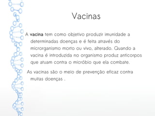 Vacinas
A vacina tem como objetivo produzir imunidade a
determinadas doenças e é feita através do
microrganismo morto ou vivo, alterado. Quando a
vacina é introduzida no organismo produz anticorpos
que atuam contra o micróbio que ela combate.
As vacinas são o meio de prevenção eficaz contra
muitas doenças .
 