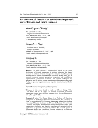 Int. J. Revenue Management, Vol. 1, No. 1, 2007                                            97


An overview of research on revenue management:
current issues and future research

         Wen-Chyuan Chiang*
         The University of Tulsa,
         College of Business Administration,
         Tulsa, Oklahoma 74104 – 3189, USA
         E-mail: wen-chiang@utulsa.edu
         *Corresponding author


         Jason C.H. Chen
         Graduate School of Business,
         Gonzaga University,
         Spokane, Washington 99258 – 0102, USA
         E-mail: chen@jepson.gonzaga.edu


         Xiaojing Xu
         The University of Tulsa,
         College of Business Administration,
         Tulsa, Oklahoma 74104 – 3189, USA
         E-mail: xiaojing-xu@utulsa.edu

         Abstract: The paper provides a comprehensive review of the recent
         development of revenue management in different industries. We discuss
         research on different revenue management strategies including pricing,
         auctions, capacity control, overbooking and forecasting. Related issues such as
         economic concerns, customer perception, competition and consolidation,
         implementation, performance evaluation, and common techniques and
         approaches used for solving revenue management problems are also discussed.
         Finally, we give our suggestion on some important areas that warrant further
         research.

         Keywords: revenue management; yield management.

         Reference to this paper should be made as follows: Chiang, W-C.,
         Chen, J.C.H. and Xu, X. (2007) ‘An overview of research on revenue
         management: current issues and future research’, Int. J. Revenue Management,
         Vol. 1, No. 1, pp.97–128.

         Biographical notes: Wen-Chyuan Chiang is a Professor of Operations
         Management at the College of Business Administration, The University of
         Tulsa. He received his PhD in Operations Management and his MBA from the
         University of Texas at Austin and his BA from the National Taiwan Normal
         University. His research interests include revenue management, supply chain
         management, distribution and logistics, manufacturing operations and AI
         applications to operations management problems. His research appears in
         Management Science, IIE Transactions, Decision Sciences, Int. J. Production


Copyright © 2007 Inderscience Enterprises Ltd.
 