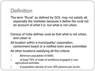 Definition
The term “Rural” as defined by GOI, may not satisfy all,
  especially the marketer because it define the rural not
  an account of what it is, but what is not urban.

Census of India defines rural as that what is not urban,
  and urban is
All location within a municipality/ corporation,
  cantonment board or a notified town area committee
All other locations satisfying all the criteria:
1.      Minimum population of 5000,
2.       at least 75% of male of workforce engaged in non-
     agricultural activities.
3.       A population density of over 400 persons per sq.km.
 