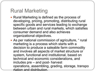 Rural Marketing
 Rural Marketing is defined as the process of
  developing, pricing, promoting, distributing rural
  specific goods and services leading to exchange
  between urban and rural markets, which satisfies
  consumer demand and also achieves
  organizational objectives.
 As per national commission of agriculture, “ rural
  marketing is a process which starts with a
  decision to produce a saleable farm commodity
  and involves all aspects of market structure or
  system, functional and institutional, based on
  technical and economic considerations, and
  includes pre – and post- harvest
  operations, assembling, grading, storage, transpo
  rtation and distribution.
 