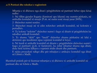 a/5. Partitari dhe teknikat e regjistrimit
Mbartja e të dhënave nga ditari i përgjithshëm në partitarë bëhet sipas kësaj
radhe:
1- Në fillim gjendet llogaria (furnitorë apo klientë) me numrin përkatës, në
artikullin kontabël të muajit (P.sh. në rastin tonë muaji janar 200X).
2- Shënohet numri rendor.
3- Shënohet muaji në të cilin referohet artikulli kontabël, në kolonën e
periudhës.
4- Te kolona “referim” shënohet numri i faqes së ditarit të përgjithshëm ku
ndodhet artikulli kontabël.
5- Te shuma “debi” apo “kredi” shënohet shuma përkatëse në lekë e
debitimit apo kreditimit sipas veprimit kontabël të kryer.
6- Në kredi të artikullit kontabël në ditarin e përgjithshëm shënohet numri i
faqes së partitarit (p.sh. të furnitorit), ku është mbartur shuma nga ditari,
duke bërë kështu lidhjen e veprimit midis ditarit dhe partitarit.
E njëjta procedurë ndiqet dhe për mbajtjen e artikujve kontabël nga ditari
në Librin e Madh.
Shembull praktik për të ilustruar mbartjen e të dhënave të artikullit kontabël në
partitarë dhe në Librin e Madh.
 