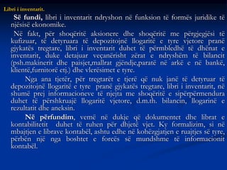 Libri i inventarit.
Së fundi, libri i inventarit ndryshon në funksion të formës juridike të
njësisë ekonomike.
Në fakt, për shoqëritë aksionere dhe shoqëritë me përgjegjësi të
kufizuar, të detyruara të depozitojnë llogaritë e tyre vjetore pranë
gjykatës tregtare, libri i inventarit duhet të përmbledhë të dhënat e
inventarit, duke detajuar veçanërisht zërat e ndryshëm të bilancit
(psh.makinerit dhe paisjet,mallrat gjëndje,paratë në arkë e në bankë,
klientë,furnitorë etj.) dhe vlerësimet e tyre.
Nga ana tjetër, për tregtarët e tjerë që nuk janë të detyruar të
depozitojnë llogaritë e tyre pranë gjykatës tregtare, libri i inventarit, në
shumë prej informacioneve të njejta me shoqëritë e sipërpërmendura
duhet të përshkruajë llogaritë vjetore, d.m.th. bilancin, llogarinë e
rezultatit dhe aneksin.
Në përfundim, vemë në dukje që dokumentet dhe librat e
kontabilitetit duhet të ruhen për dhjetë vjet. Ky formalizim, si në
mbajtjen e librave kontabël, ashtu edhe në kohëzgjatjen e ruajtjes së tyre,
përbën një nga boshtet e forcës së mundshme të informacionit
kontabël.
 