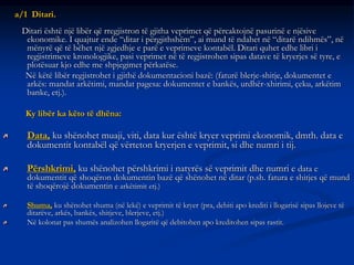 a/1 Ditari.
Ditari është një libër që rregjistron të gjitha veprimet që përcaktojnë pasurinë e njësive
ekonomike. I quajtur ende “ditar i përgjithshëm”, ai mund të ndahet në “ditarë ndihmës”, në
mënyrë që të bëhet një zgjedhje e parë e veprimeve kontabël. Ditari quhet edhe libri i
regjistrimeve kronologjike, pasi veprimet në të regjistrohen sipas datave të kryerjes së tyre, e
plotësuar kjo edhe me shpjegimet përkatëse.
Në këtë libër regjistrohet i gjithë dokumentacioni bazë: (faturë blerje-shitje, dokumentet e
arkës: mandat arkëtimi, mandat pagesa: dokumentet e bankës, urdhër-xhirimi, çeku, arkëtim
banke, etj.).
Ky libër ka këto të dhëna:
Data, ku shënohet muaji, viti, data kur është kryer veprimi ekonomik, dmth. data e
dokumentit kontabël që vërteton kryerjen e veprimit, si dhe numri i tij.
Përshkrimi, ku shënohet përshkrimi i natyrës së veprimit dhe numri e data e
dokumentit që shoqëron dokumentin bazë që shënohet në ditar (p.sh. fatura e shitjes që mund
të shoqërojë dokumentin e arkëtimit etj.)
Shuma, ku shënohet shuma (në lekë) e veprimit të kryer (pra, debiti apo krediti i llogarisë sipas llojeve të
ditarëve, arkës, bankës, shitjeve, blerjeve, etj.)
Në kolonat pas shumës analizohen llogaritë që debitohen apo kreditohen sipas rastit.
 