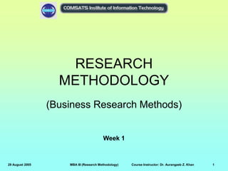 29 August 2005 MBA III (Research Methodology) Course Instructor: Dr. Aurangzeb Z. Khan 1
RESEARCH
METHODOLOGY
(Business Research Methods)
Week 1
 