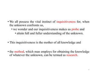 • We all possess the vital instinct of inquisitiveness for, when
the unknown confronts us,
• we wonder and our inquisitiveness makes us probe and
• attain full and fuller understanding of the unknown.
• This inquisitiveness is the mother of all knowledge and
• the method, which man employs for obtaining the knowledge
of whatever the unknown, can be termed as research.
10
 