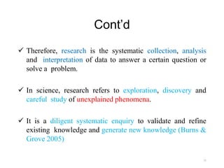 Cont’d
 Therefore, research is the systematic collection, analysis
and interpretation of data to answer a certain question or
solve a problem.
 In science, research refers to exploration, discovery and
careful study of unexplained phenomena.
 It is a diligent systematic enquiry to validate and refine
existing knowledge and generate new knowledge (Burns &
Grove 2005)
11
 