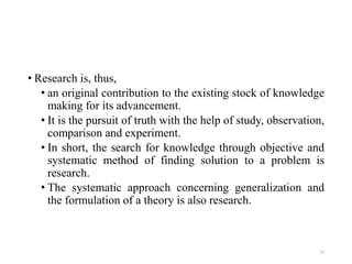• Research is, thus,
• an original contribution to the existing stock of knowledge
making for its advancement.
• It is the pursuit of truth with the help of study, observation,
comparison and experiment.
• In short, the search for knowledge through objective and
systematic method of finding solution to a problem is
research.
• The systematic approach concerning generalization and
the formulation of a theory is also research.
13
 