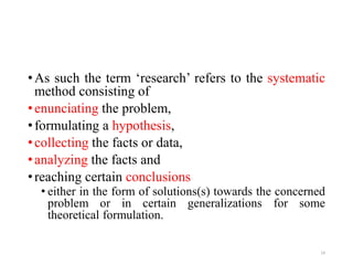 •As such the term ‘research’ refers to the systematic
method consisting of
•enunciating the problem,
•formulating a hypothesis,
•collecting the facts or data,
•analyzing the facts and
•reaching certain conclusions
• either in the form of solutions(s) towards the concerned
problem or in certain generalizations for some
theoretical formulation.
14
 