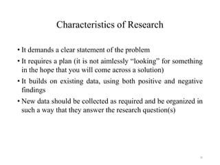 Characteristics of Research
• It demands a clear statement of the problem
• It requires a plan (it is not aimlessly “looking” for something
in the hope that you will come across a solution)
• It builds on existing data, using both positive and negative
findings
• New data should be collected as required and be organized in
such a way that they answer the research question(s)
16
 