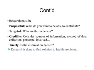 Cont’d
• Research must be
• Purposeful: What do you want to be able to contribute?
• Targeted: Who are the audiences?
• Credible: Consider sources of information, method of data
collection, personnel involved…
• Timely: Is the information needed?
 Research is done to find solution to health problems.
17
 