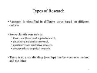 Types of Research
• Research is classified in different ways based on different
criteria.
• Some classify research as
• theoretical (basic) and applied research,
• descriptive and analytic research,
• quantitative and qualitative research,
• conceptual and empirical research.
• There is no clear dividing (overlap) line between one method
and the other
18
 
