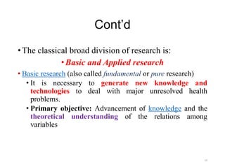 Cont’d
•The classical broad division of research is:
•Basic and Applied research
• Basic research (also called fundamental or pure research)
• It is necessary to generate new knowledge and
technologies to deal with major unresolved health
problems.
• Primary objective: Advancement of knowledge and the
theoretical understanding of the relations among
variables
19
 