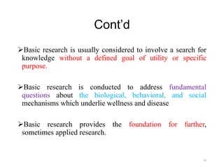 Cont’d
Basic research is usually considered to involve a search for
knowledge without a defined goal of utility or specific
purpose.
Basic research is conducted to address fundamental
questions about the biological, behavioral, and social
mechanisms which underlie wellness and disease
Basic research provides the foundation for further,
sometimes applied research.
20
 