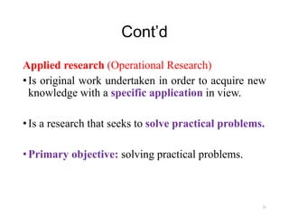 Cont’d
Applied research (Operational Research)
•Is original work undertaken in order to acquire new
knowledge with a specific application in view.
•Is a research that seeks to solve practical problems.
•Primary objective: solving practical problems.
21
 