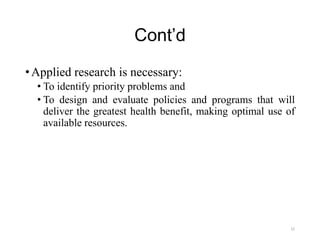 Cont’d
•Applied research is necessary:
• To identify priority problems and
• To design and evaluate policies and programs that will
deliver the greatest health benefit, making optimal use of
available resources.
22
 