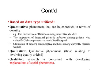 Cont’d
•Based on data type utilized:
• Quantitative: phenomena that can be expressed in terms of
quantity
• e.g. The prevalence of Diarrhea among under five children
• The proportion of intestinal parasitic infection among patients who
visited MCM comprehensive specialized hospital
• Utilization of modern contraceptive methods among currently married
women
• Qualitative: Qualitative phenomena (those relating to
involving quality or kind)
• Qualitative research is concerned with developing
explanations of social phenomena.
23
 