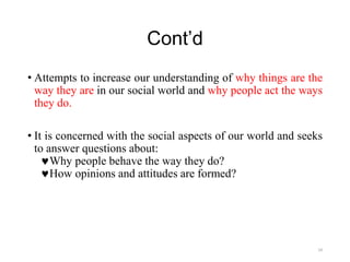 Cont’d
• Attempts to increase our understanding of why things are the
way they are in our social world and why people act the ways
they do.
• It is concerned with the social aspects of our world and seeks
to answer questions about:
Why people behave the way they do?
How opinions and attitudes are formed?
24
 