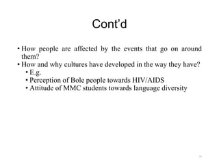 Cont’d
• How people are affected by the events that go on around
them?
• How and why cultures have developed in the way they have?
• E.g.
• Perception of Bole people towards HIV/AIDS
• Attitude of MMC students towards language diversity
25
 