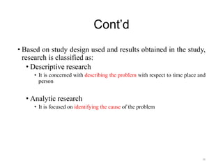 Cont’d
• Based on study design used and results obtained in the study,
research is classified as:
• Descriptive research
• It is concerned with describing the problem with respect to time place and
person
• Analytic research
• It is focused on identifying the cause of the problem
26
 