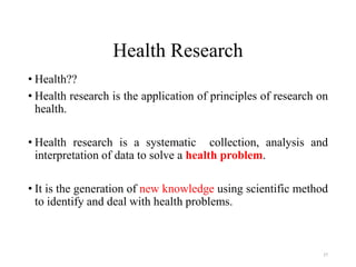 Health Research
• Health??
• Health research is the application of principles of research on
health.
• Health research is a systematic collection, analysis and
interpretation of data to solve a health problem.
• It is the generation of new knowledge using scientific method
to identify and deal with health problems.
27
 