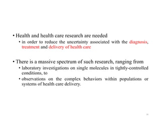 • Health and health care research are needed
• in order to reduce the uncertainty associated with the diagnosis,
treatment and delivery of health care
• There is a massive spectrum of such research, ranging from
• laboratory investigations on single molecules in tightly-controlled
conditions, to
• observations on the complex behaviors within populations or
systems of health care delivery.
29
 