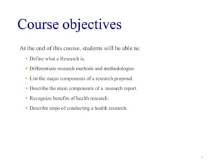 Course objectives
At the end of this course, students will be able to:
• Define what a Research is.
• Differentiate research methods and methodologies
• List the major components of a research proposal.
• Describe the main components of a research report.
• Recognize benefits of health research.
• Describe steps of conducting a health research.
3
 