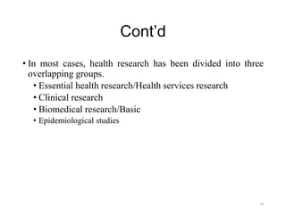 Cont’d
• In most cases, health research has been divided into three
overlapping groups.
• Essential health research/Health services research
• Clinical research
• Biomedical research/Basic
• Epidemiological studies
30
 