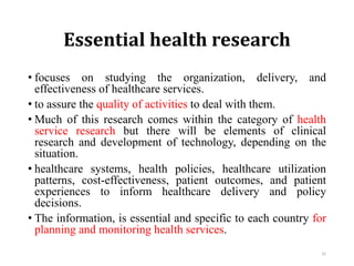 Essential health research
• focuses on studying the organization, delivery, and
effectiveness of healthcare services.
• to assure the quality of activities to deal with them.
• Much of this research comes within the category of health
service research but there will be elements of clinical
research and development of technology, depending on the
situation.
• healthcare systems, health policies, healthcare utilization
patterns, cost-effectiveness, patient outcomes, and patient
experiences to inform healthcare delivery and policy
decisions.
• The information, is essential and specific to each country for
planning and monitoring health services.
31
 