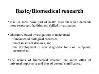 Basic/Biomedical research
• It is the most basic part of health research which demands
more resources, facilities and skilled investigators.
• laboratory-based investigations to understand
• fundamental biological processes,
• mechanisms of diseases, and
• the development of new diagnostic tools or therapeutic
approaches.
• The results of biomedical research are more often of
universal importance and thus of general significance.
33
 