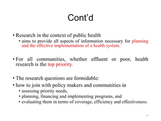 Cont’d
• Research in the context of public health
• aims to provide all aspects of information necessary for planning
and the effective implementation of a health system.
• For all communities, whether affluent or poor, health
research is the top priority.
• The research questions are formidable:
• how to join with policy makers and communities in
• assessing priority needs,
• planning, financing and implementing programs, and
• evaluating them in terms of coverage, efficiency and effectiveness.
34
 