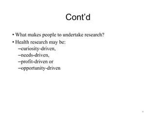 Cont’d
• What makes people to undertake research?
• Health research may be:
–curiosity-driven,
–needs-driven,
–profit-driven or
–opportunity-driven
36
 