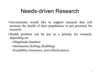 Needs-driven Research
• Governments would like to support research that will
promote the health of their populations or put priorities for
research.
• Health problem can be put as a priority for research,
depending on:
–Magnitude (burden)
–Seriousness (killing, disabling)
–Feasibility (recourses, cost-effectiveness)
38
 