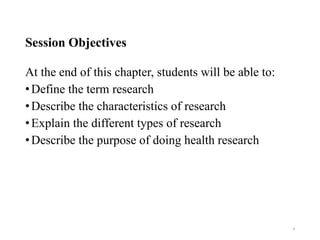 Session Objectives
At the end of this chapter, students will be able to:
•Define the term research
•Describe the characteristics of research
•Explain the different types of research
•Describe the purpose of doing health research
4
 