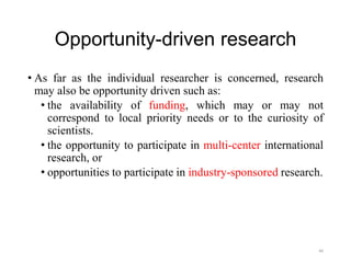 Opportunity-driven research
• As far as the individual researcher is concerned, research
may also be opportunity driven such as:
• the availability of funding, which may or may not
correspond to local priority needs or to the curiosity of
scientists.
• the opportunity to participate in multi-center international
research, or
• opportunities to participate in industry-sponsored research.
40
 