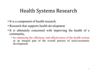 Health Systems Research
• It is a component of health research.
• Research that supports health development
• It is ultimately concerned with improving the health of a
community,
• by enhancing the efficiency and effectiveness of the health system
as an integral part of the overall process of socio-economic
development.
43
 
